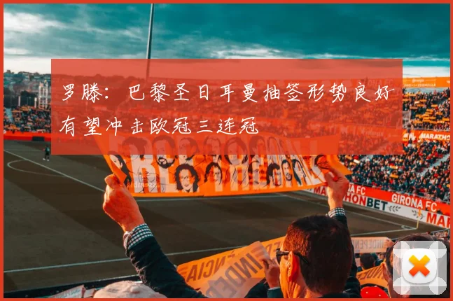 罗滕：巴黎圣日耳曼抽签形势良好有望冲击欧冠三连冠