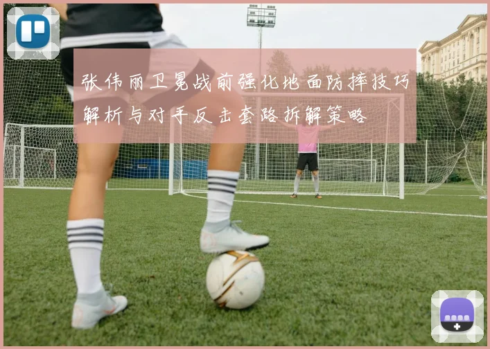 张伟丽卫冕战前强化地面防摔技巧解析与对手反击套路拆解策略