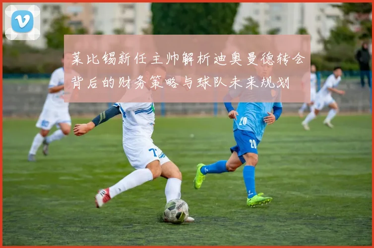 莱比锡新任主帅解析迪奥曼德转会背后的财务策略与球队未来规划