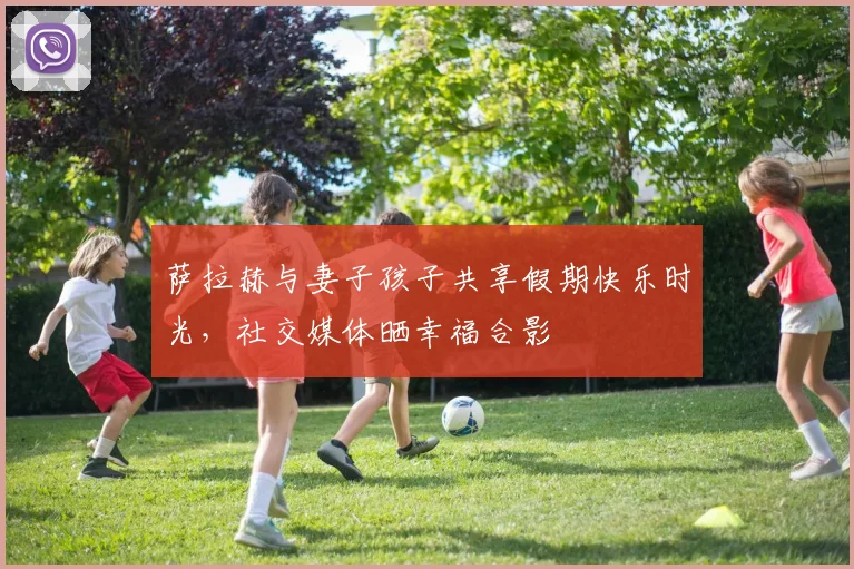 萨拉赫与妻子孩子共享假期快乐时光，社交媒体晒幸福合影
