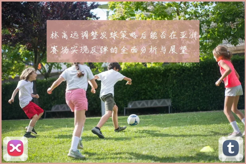 林高远调整发球策略后能否在亚洲赛场实现反弹的全面分析与展望